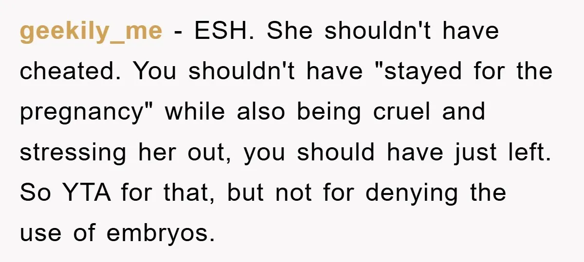 geekily_me − ESH. She shouldn't have cheated. You shouldn't have "stayed for the pregnancy" while also being cruel and stressing her out, you should have just left. So YTA for...