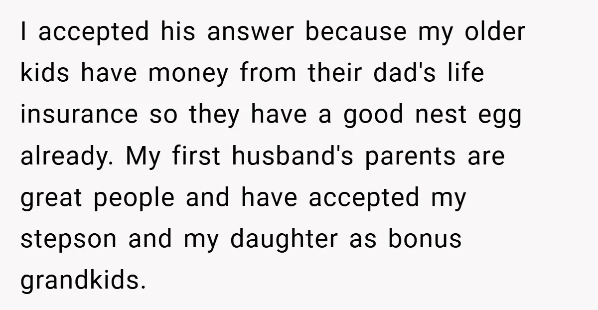 I accepted his answer because my older kids have money from their dad's life insurance so they have a good nest egg already. My first husband's parents are great people...