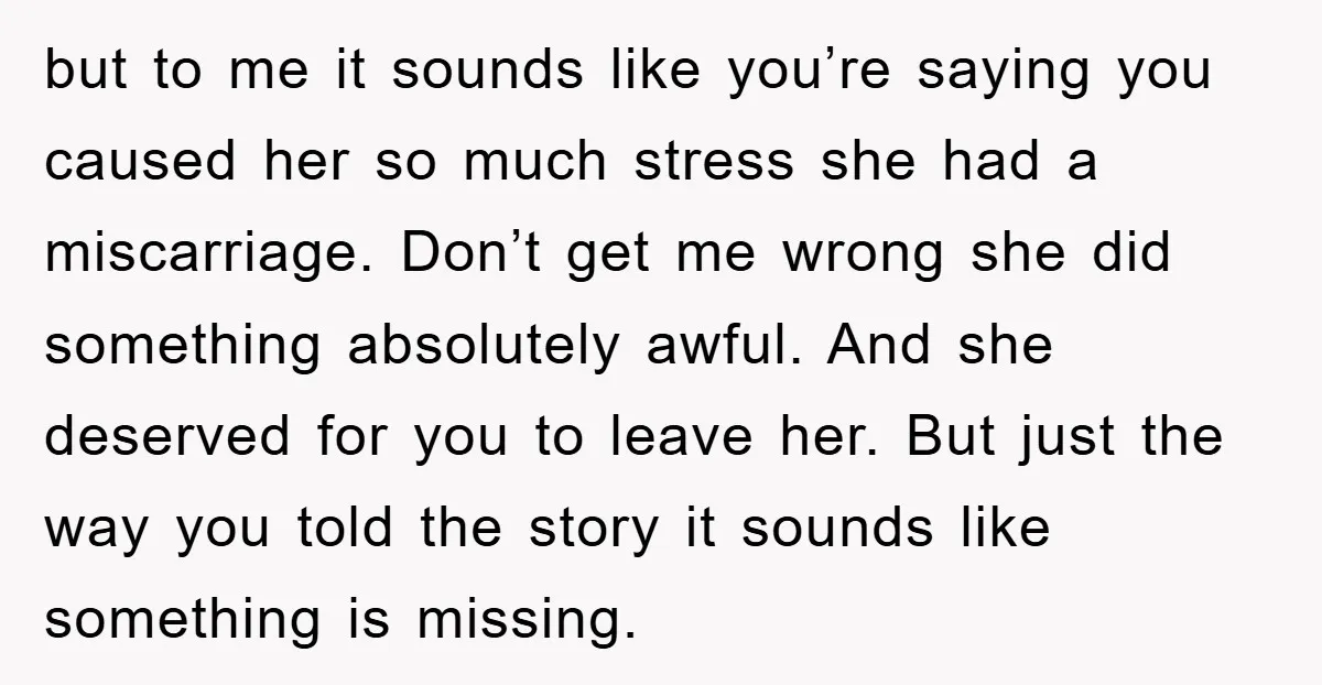 but to me it sounds like you’re saying you caused her so much stress she had a miscarriage. Don’t get me wrong she did something absolutely awful. And she deserved...