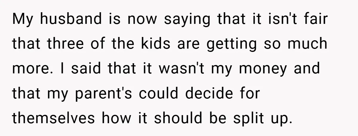 My husband is now saying that it isn't fair that three of the kids are getting so much more. I said that it wasn't my money and that my parent's...