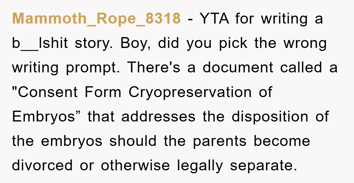 Mammoth_Rope_8318 − YTA for writing a b__lshit story. Boy, did you pick the wrong writing prompt. There's a document called a "Consent Form Cryopreservation of Embryos” that addresses the disposition...