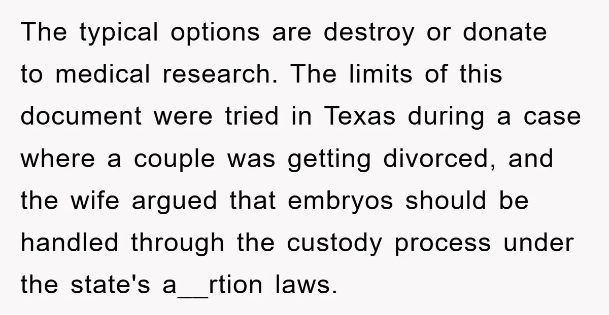 The typical options are destroy or donate to medical research. The limits of this document were tried in Texas during a case where a couple was getting divorced, and the...