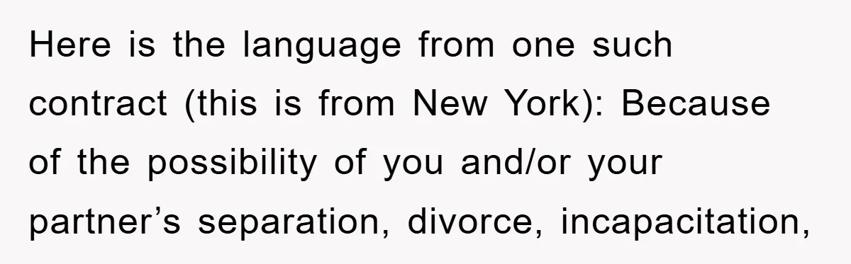 Here is the language from one such contract (this is from New York): Because of the possibility of you and/or your partner’s separation, divorce, incapacitation,