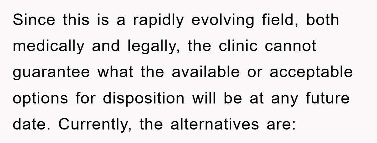 Since this is a rapidly evolving field, both medically and legally, the clinic cannot guarantee what the available or acceptable options for disposition will be at any future date. Currently,...