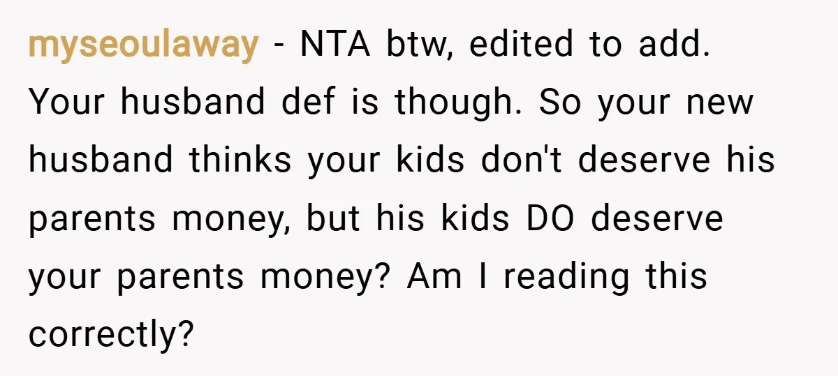 myseoulaway − NTA btw, edited to add. Your husband def is though. So your new husband thinks your kids don't deserve his parents money, but his kids DO deserve your...