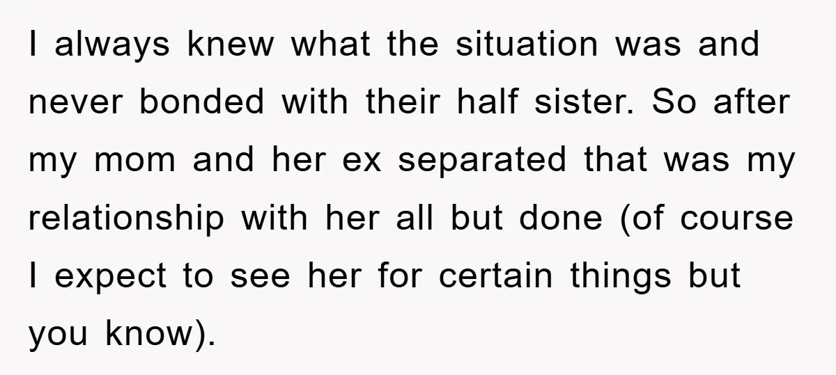 I always knew what the situation was and never bonded with their half sister. So after my mom and her ex separated that was my relationship with her all but...