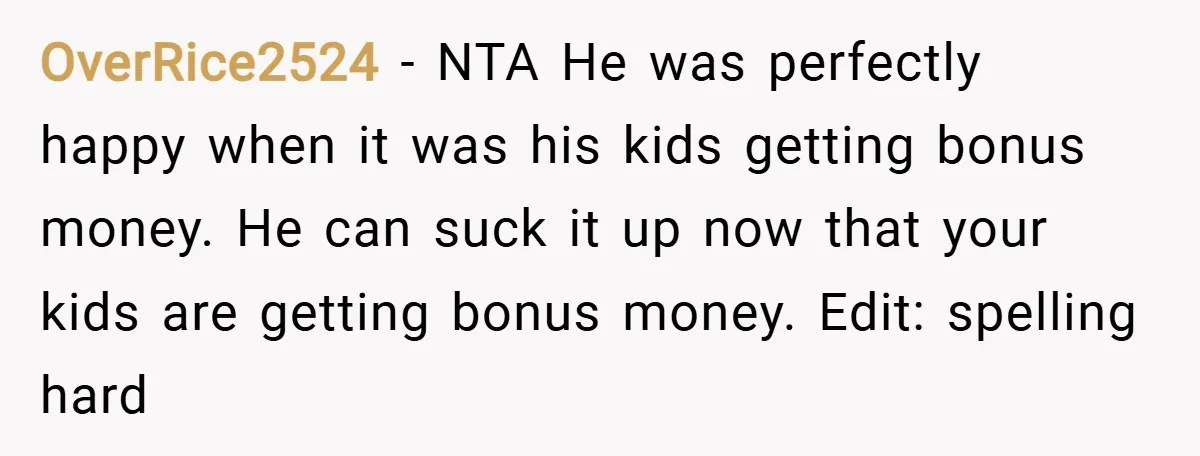 OverRice2524 − NTA He was perfectly happy when it was his kids getting bonus money. He can suck it up now that your kids are getting bonus money. Edit: spelling...