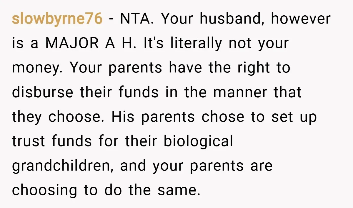 slowbyrne76 − NTA. Your husband, however is a MAJOR A H. It's literally not your money. Your parents have the right to disburse their funds in the manner that they...