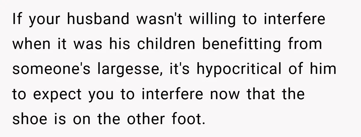 If your husband wasn't willing to interfere when it was his children benefitting from someone's largesse, it's hypocritical of him to expect you to interfere now that the shoe is...