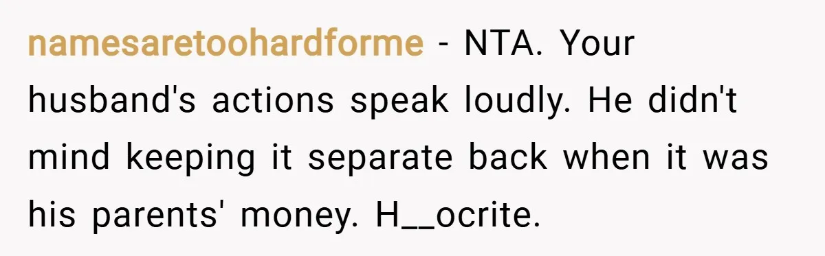 namesaretoohardforme − NTA. Your husband's actions speak loudly. He didn't mind keeping it separate back when it was his parents' money. H__ocrite.