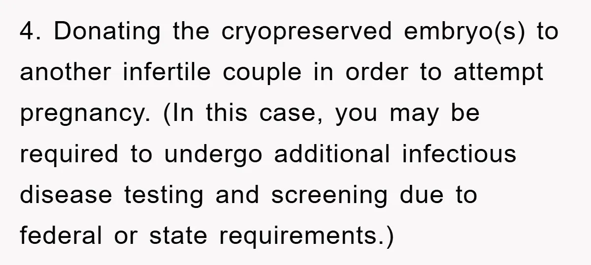 4. Donating the cryopreserved embryo(s) to another infertile couple in order to attempt pregnancy. (In this case, you may be required to undergo additional infectious disease testing and screening due...