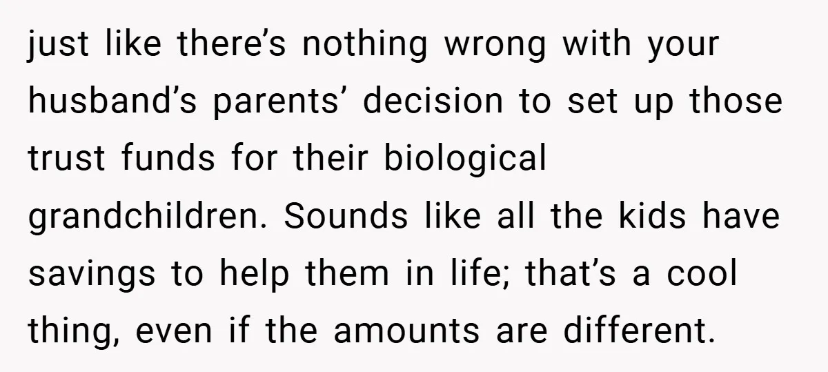 just like there’s nothing wrong with your husband’s parents’ decision to set up those trust funds for their biological grandchildren. Sounds like all the kids have savings to help them...
