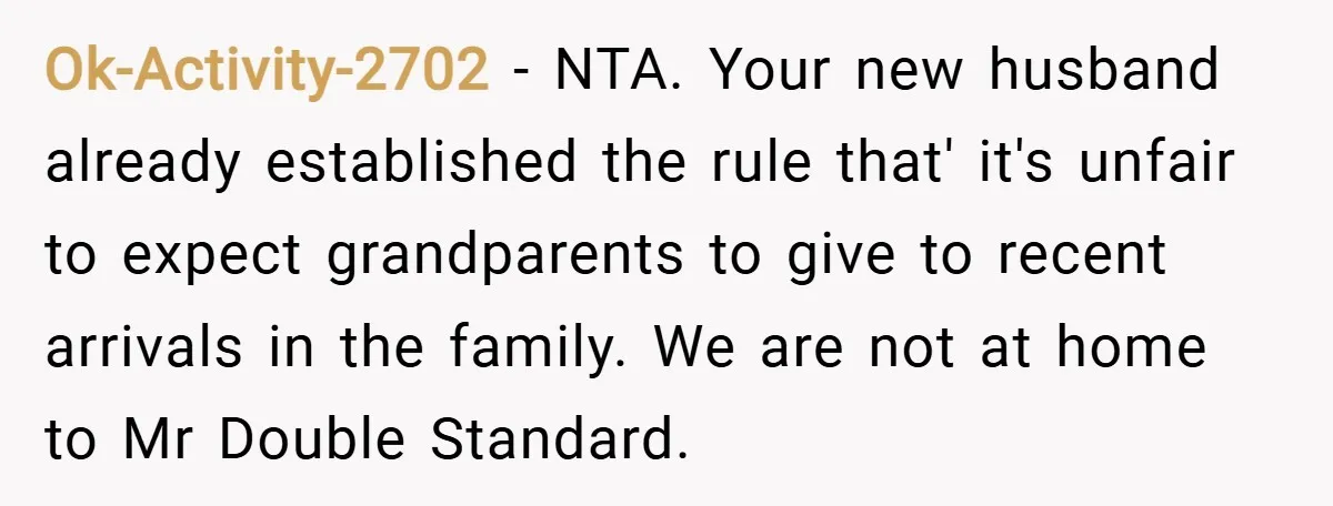 Ok-Activity-2702 − NTA. Your new husband already established the rule that' it's unfair to expect grandparents to give to recent arrivals in the family. We are not at home to...
