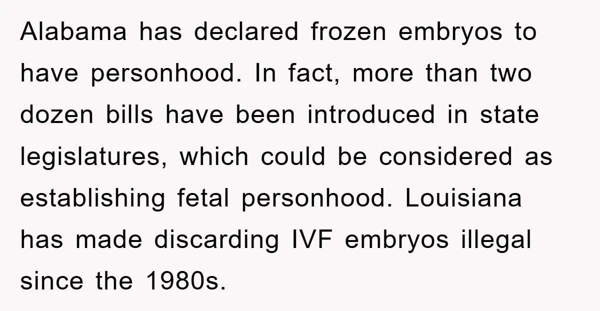 Alabama has declared frozen embryos to have personhood. In fact, more than two dozen bills have been introduced in state legislatures, which could be considered as establishing fetal personhood. Louisiana...
