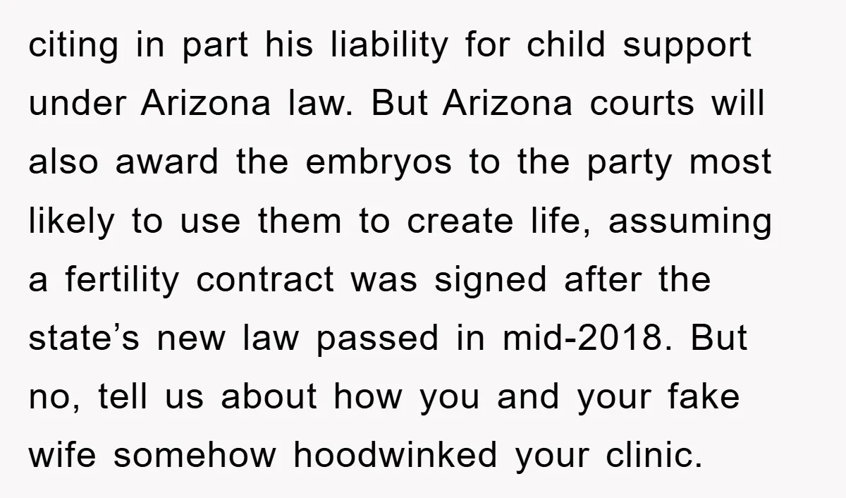 citing in part his liability for child support under Arizona law. But Arizona courts will also award the embryos to the party most likely to use them to create life,...