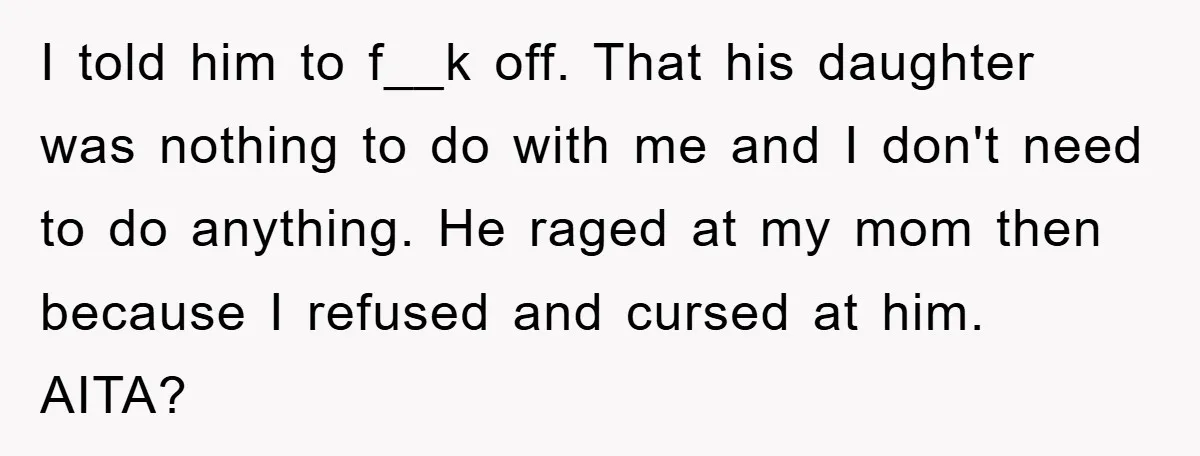 I told him to f__k off. That his daughter was nothing to do with me and I don't need to do anything. He raged at my mom then because I...