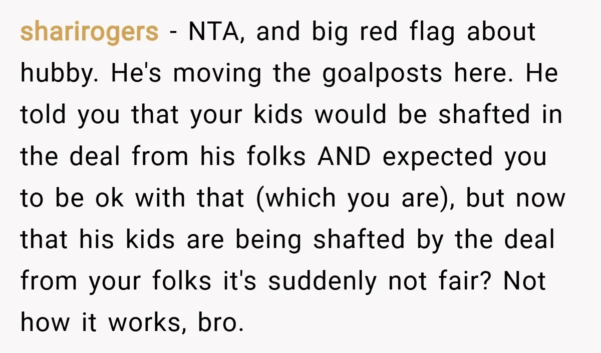 sharirogers − NTA, and big red flag about hubby. He's moving the goalposts here. He told you that your kids would be shafted in the deal from his folks AND...