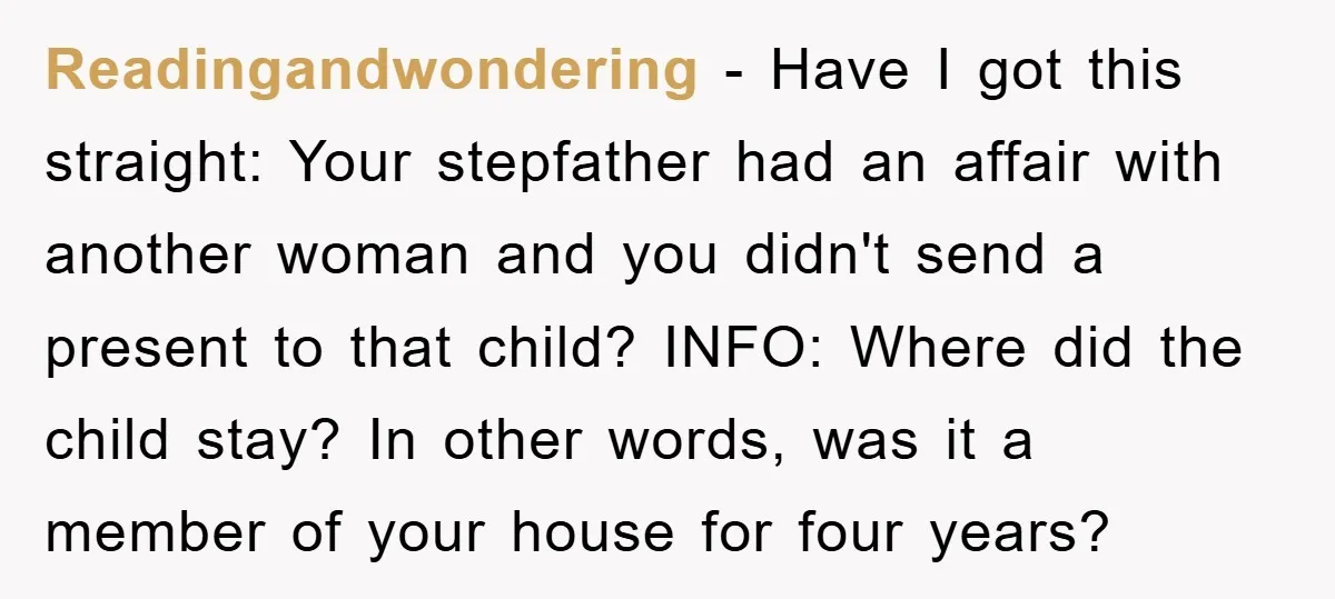 Readingandwondering − Have I got this straight: Your stepfather had an affair with another woman and you didn't send a present to that child? INFO: Where did the child stay?...