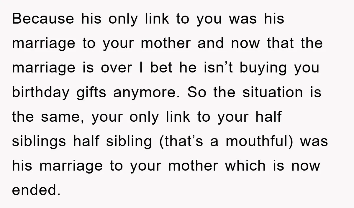Because his only link to you was his marriage to your mother and now that the marriage is over I bet he isn’t buying you birthday gifts anymore. So the...