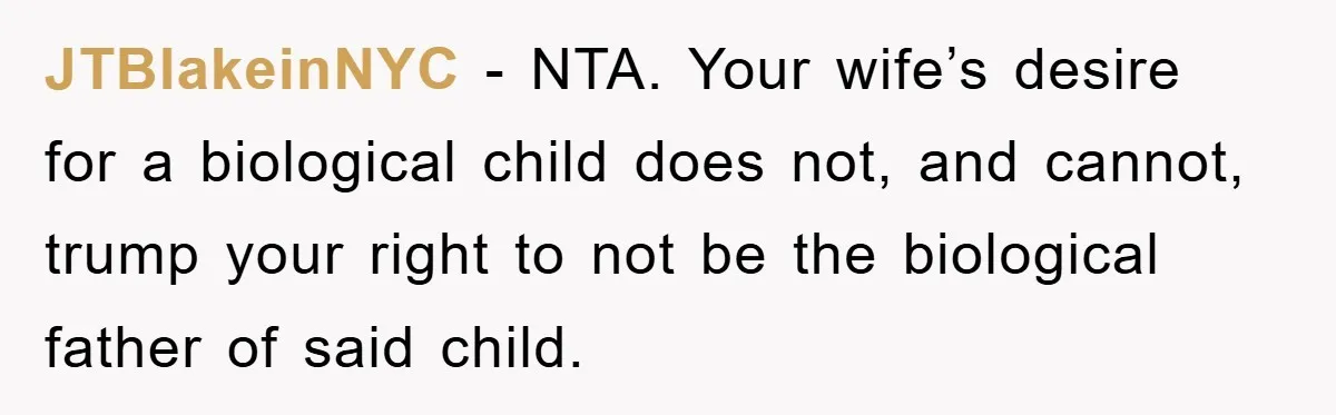 JTBlakeinNYC − NTA. Your wife’s desire for a biological child does not, and cannot, trump your right to not be the biological father of said child.