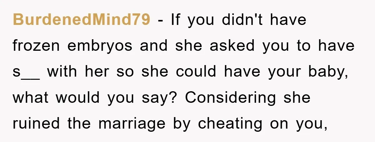 BurdenedMind79 − If you didn't have frozen embryos and she asked you to have s__ with her so she could have your baby, what would you say? Considering she ruined...