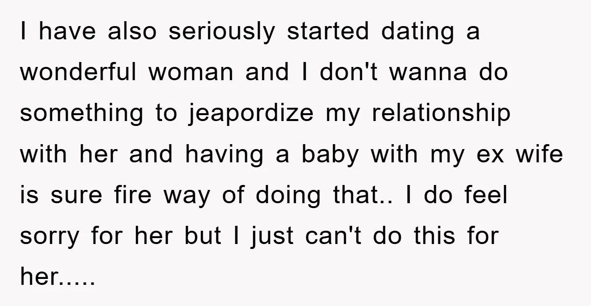 I have also seriously started dating a wonderful woman and I don't wanna do something to jeapordize my relationship with her and having a baby with my ex wife is...
