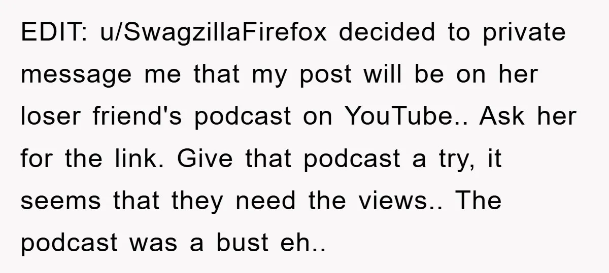EDIT: u/SwagzillaFirefox decided to private message me that my post will be on her loser friend's podcast on YouTube.. Ask her for the link. Give that podcast a try, it...