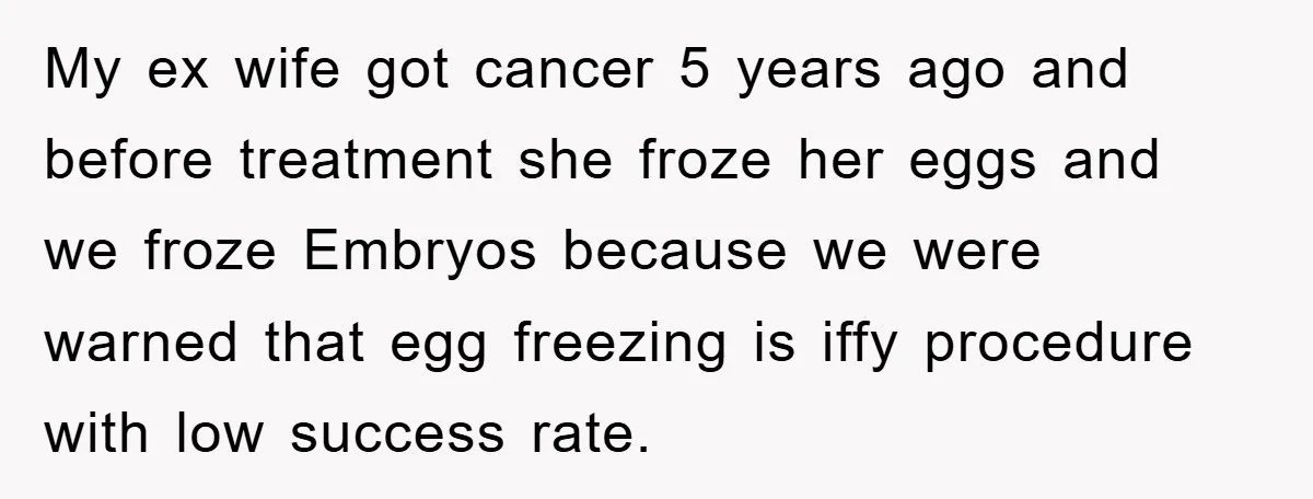 My ex wife got cancer 5 years ago and before treatment she froze her eggs and we froze Embryos because we were warned that egg freezing is iffy procedure with...