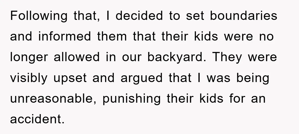 Following that, I decided to set boundaries and informed them that their kids were no longer allowed in our backyard. They were visibly upset and argued that I was being...