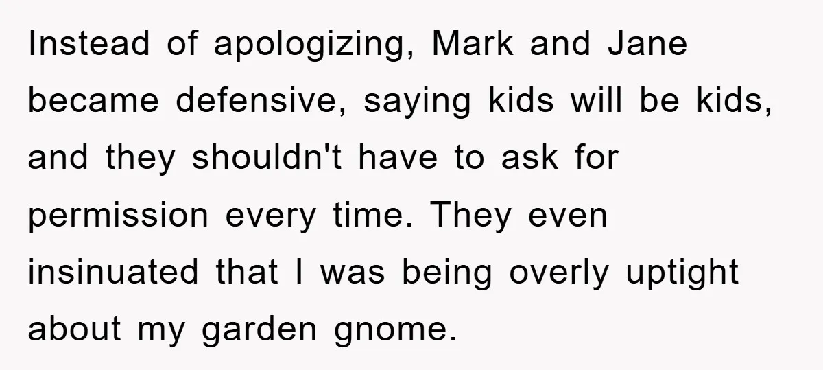 Instead of apologizing, Mark and Jane became defensive, saying kids will be kids, and they shouldn't have to ask for permission every time. They even insinuated that I was being...
