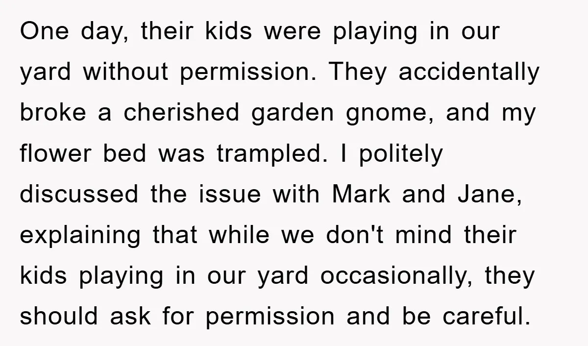 One day, their kids were playing in our yard without permission. They accidentally broke a cherished garden gnome, and my flower bed was trampled. I politely discussed the issue with...