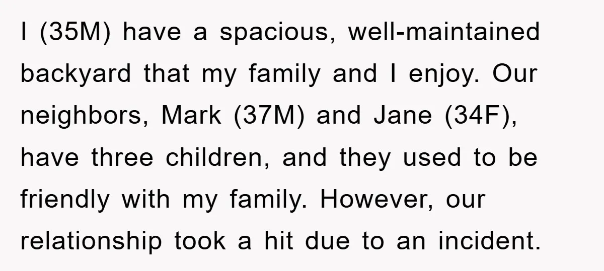 I (35M) have a spacious, well-maintained backyard that my family and I enjoy. Our neighbors, Mark (37M) and Jane (34F), have three children, and they used to be friendly with...