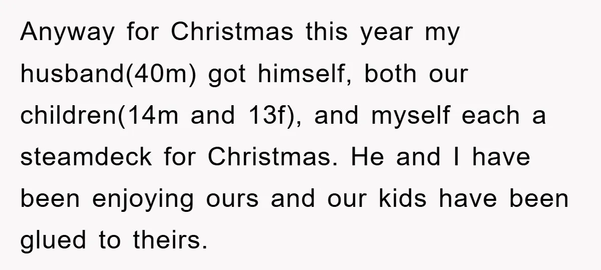 Anyway for Christmas this year my husband(40m) got himself, both our children(14m and 13f), and myself each a steamdeck for Christmas. He and I have been enjoying ours and our...