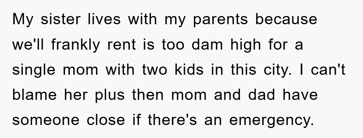 My sister lives with my parents because we'll frankly rent is too dam high for a single mom with two kids in this city. I can't blame her plus then...