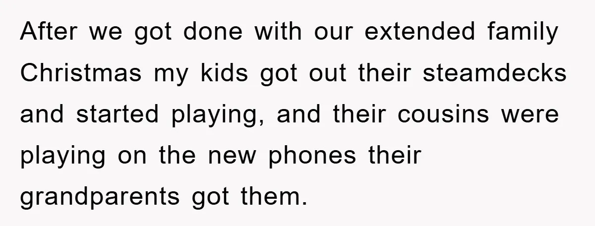 After we got done with our extended family Christmas my kids got out their steamdecks and started playing, and their cousins were playing on the new phones their grandparents got...