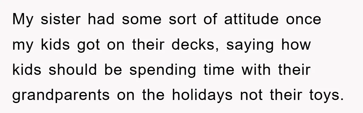 My sister had some sort of attitude once my kids got on their decks, saying how kids should be spending time with their grandparents on the holidays not their toys.