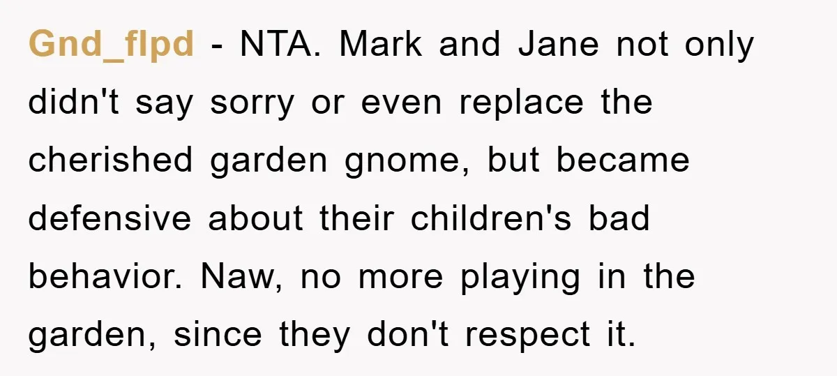 Gnd_flpd − NTA. Mark and Jane not only didn't say sorry or even replace the cherished garden gnome, but became defensive about their children's bad behavior. Naw, no more playing...