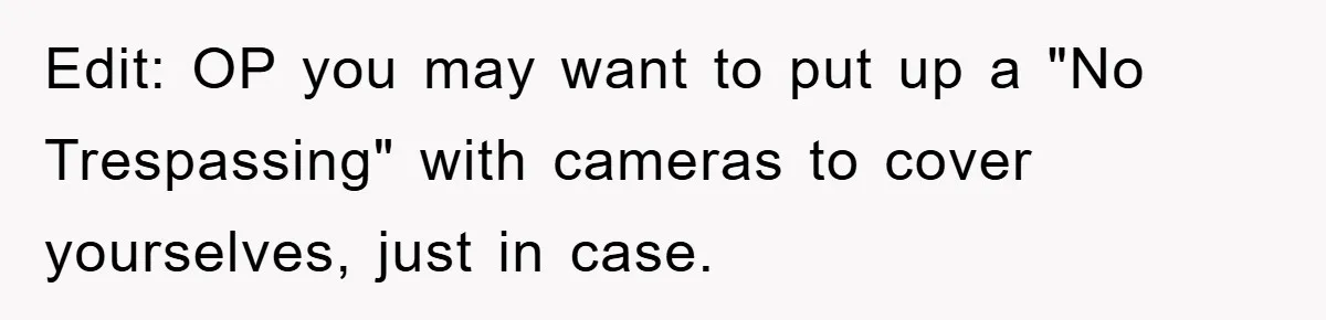 Edit: OP you may want to put up a "No Trespassing" with cameras to cover yourselves, just in case.