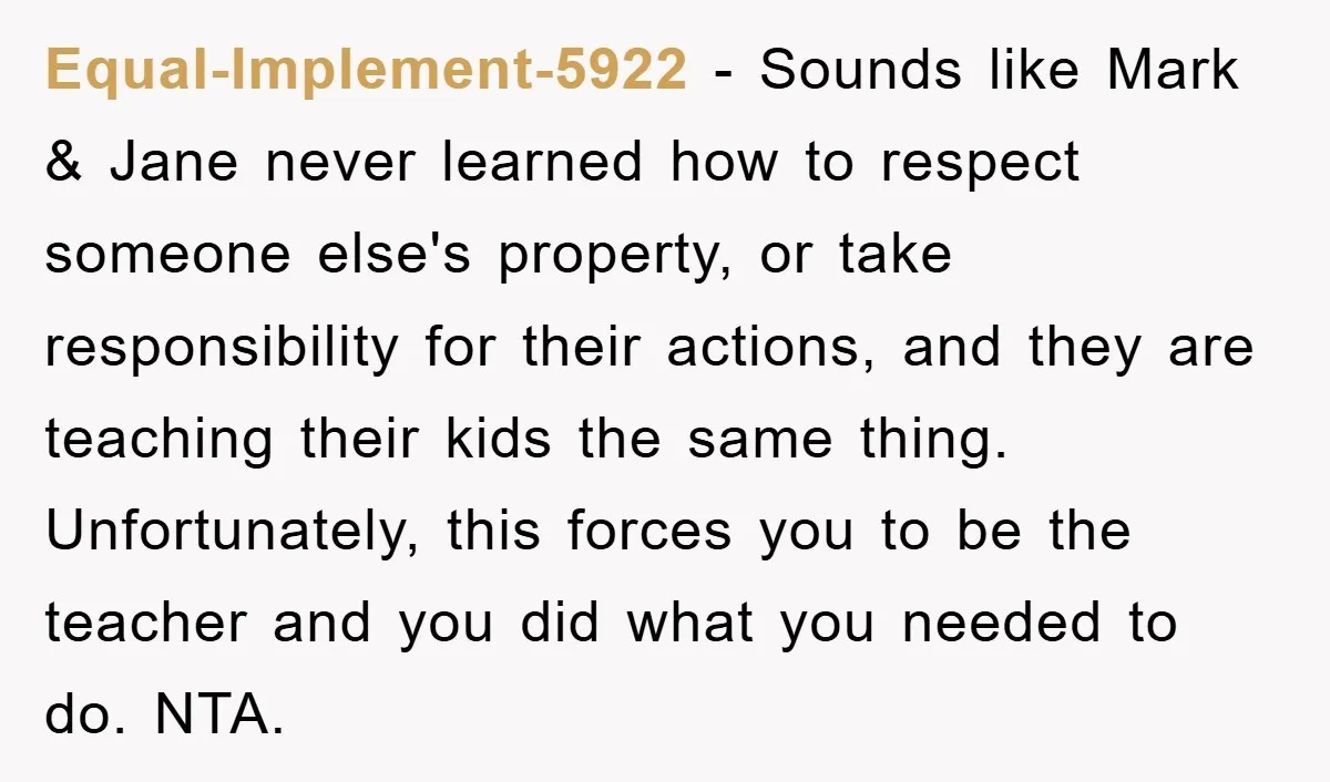 Equal-Implement-5922 − Sounds like Mark & Jane never learned how to respect someone else's property, or take responsibility for their actions, and they are teaching their kids the same thing....
