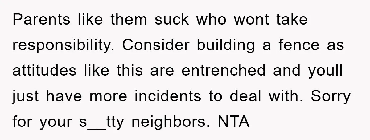 Parents like them suck who wont take responsibility. Consider building a fence as attitudes like this are entrenched and youll just have more incidents to deal with. Sorry for your...
