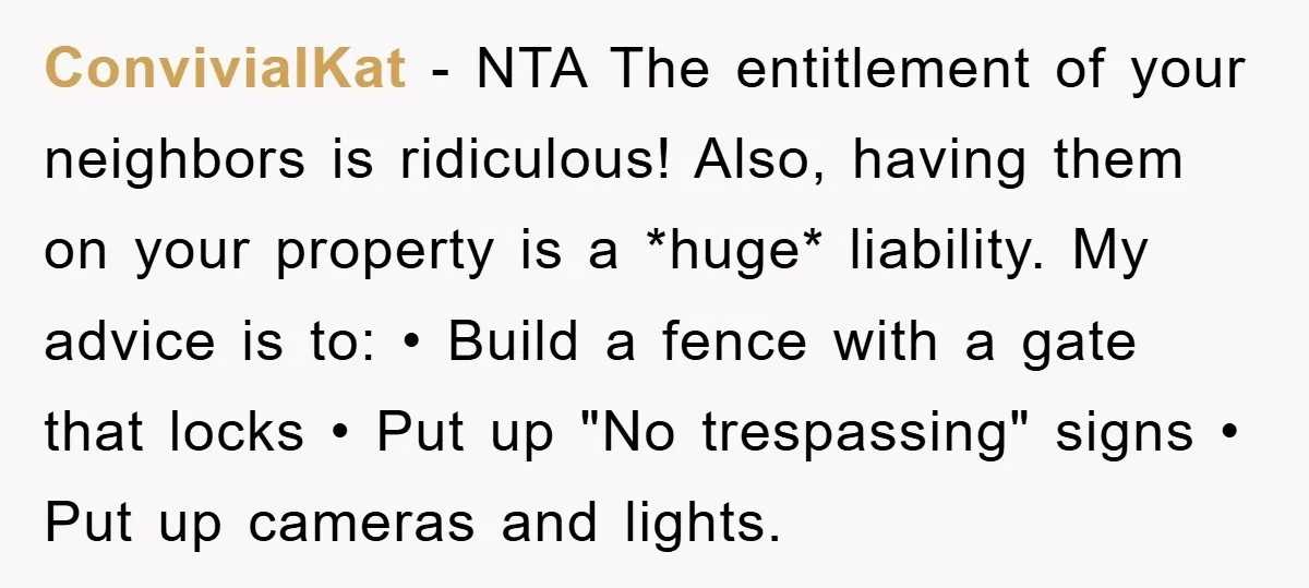 ConvivialKat − NTA The entitlement of your neighbors is ridiculous! Also, having them on your property is a *huge* liability. My advice is to: • Build a fence with a...