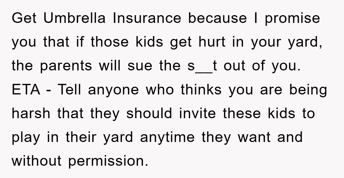 Get Umbrella Insurance because I promise you that if those kids get hurt in your yard, the parents will sue the s__t out of you. ETA - Tell anyone who...