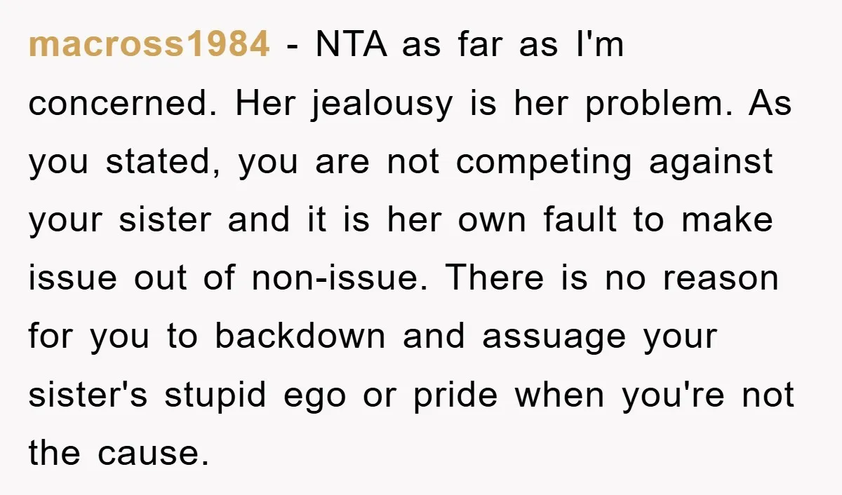 macross1984 − NTA as far as I'm concerned. Her jealousy is her problem. As you stated, you are not competing against your sister and it is her own fault to...