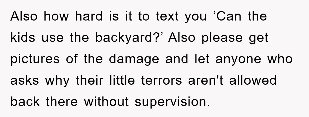 Also how hard is it to text you ‘Can the kids use the backyard?’ Also please get pictures of the damage and let anyone who asks why their little terrors...