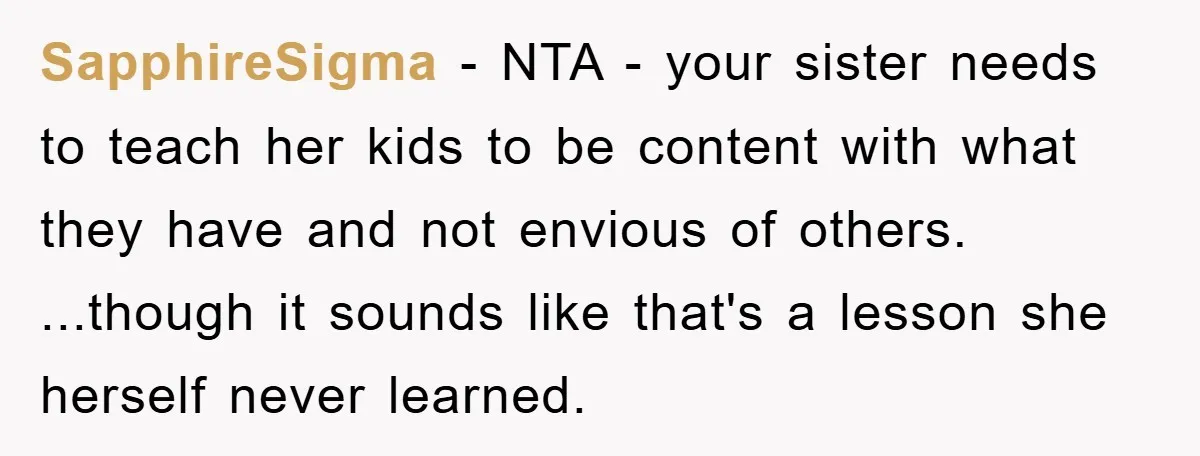 SapphireSigma − NTA - your sister needs to teach her kids to be content with what they have and not envious of others. ...though it sounds like that's a lesson...