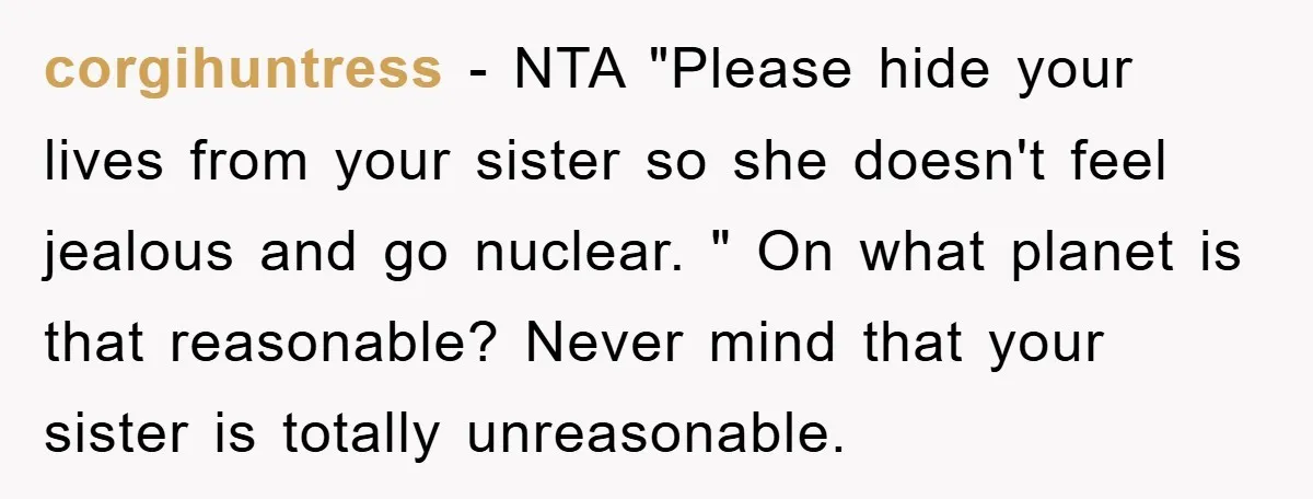 corgihuntress − NTA "Please hide your lives from your sister so she doesn't feel jealous and go nuclear. " On what planet is that reasonable? Never mind that your sister...