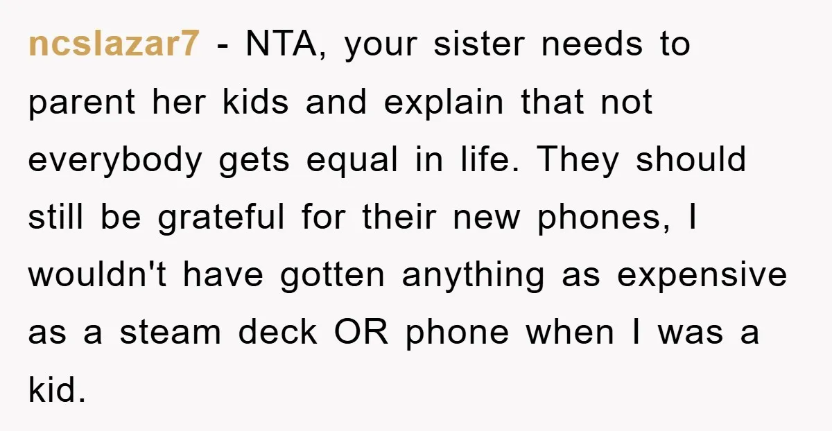 ncslazar7 − NTA, your sister needs to parent her kids and explain that not everybody gets equal in life. They should still be grateful for their new phones, I wouldn't...
