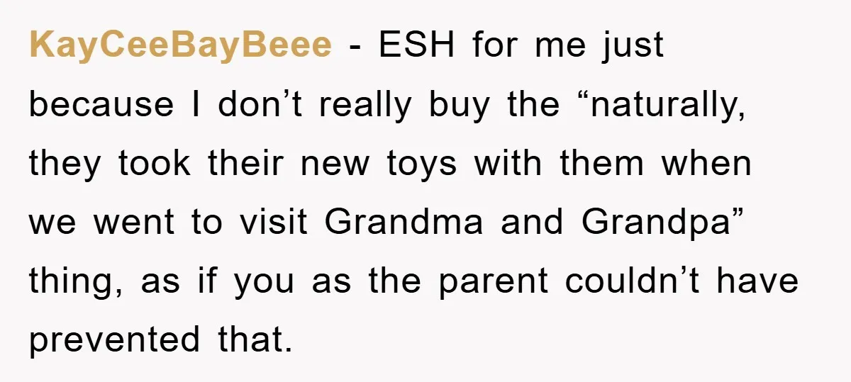 KayCeeBayBeee − ESH for me just because I don’t really buy the “naturally, they took their new toys with them when we went to visit Grandma and Grandpa” thing, as...