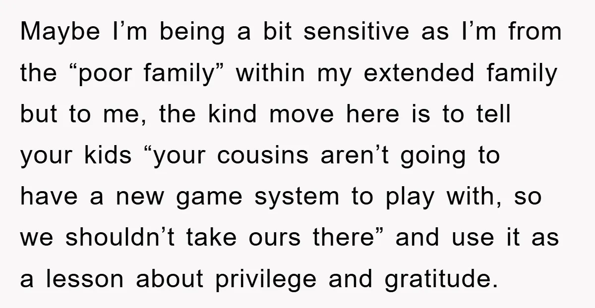 Maybe I’m being a bit sensitive as I’m from the “poor family” within my extended family but to me, the kind move here is to tell your kids “your cousins...