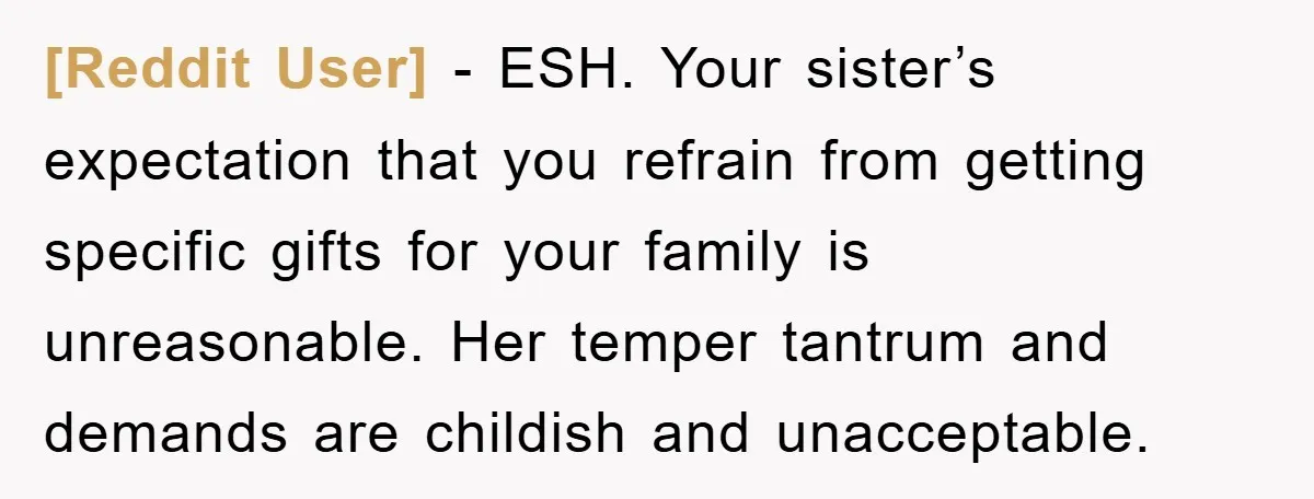 [Reddit User] − ESH. Your sister’s expectation that you refrain from getting specific gifts for your family is unreasonable. Her temper tantrum and demands are childish and unacceptable.